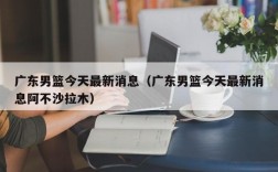 广东男篮今天最新消息（广东男篮今天最新消息阿不沙拉木）