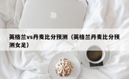 英格兰vs丹麦比分预测（英格兰丹麦比分预测女足）